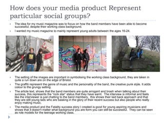 How does your media product Represent
particular social groups?
   The idea for my music magazine was to focus on how the band members have been able to become
    successful, despite their working class background.
   I wanted my music magazine to mainly represent young adults between the ages 16-24.




   The setting of the images are important in symbolising the working class background, they are taken in
    quite a run down are on the edge of Bristol.
   The graffiti represent the genre of music and the personality of the band, the creative punk style. It adds
    colour to the grungy setting.
   The article text, shows that the band members are quite arrogant and brash when talking about their
    success, this represents the “rock star” status that they have earnt. The interview is informal and feels
    like the interviewer is just chatting to the band members, this shows their laid back approach and that
    they are still young lads who are basking in the glory of their recent success but also people who really
    enjoy making music.
   The media product and the Fatality success story I created is good for young aspiring musicians and
    shows that it doesn't matter what background you are form you can still be successful. They can be seen
    as role models for the teenage working class.
 