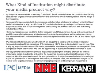 What Kind of Institution might distribute
    your media product why?
   My magazine has some links to Kerrang, Q and NME. I think it mainly follows the conventions of Kerrang
    because their target audience is similar to mine this is shown by artists that they feature and the design of
    their magazine.
   Kerrang are firmly associated with the rock genre and alternative artists and are already under the Bauer
    media institution that is why I would choose IPC media to distribute my media product because then my
    magazine would be able to rival the magazines distributed by Bauer Media which as well as Kerrang
    includes Q and Mojo.
   I think my magazine would be able to do this because it would focus more on the up and coming artists. It
    would focus on alternative genre artists who aren't as instantly recognisable as the mainstream bands.
    The artists who haven't reached world wide stardom but play at smaller venues in the UK and have a loyal
    fan base.
   IPC media distribute NME and Uncut who both are struggling to keep up with the likes of Mojo and
    Kerrang in the sales of their magazines, IPC media saw a 14.2% drop in its circulation year-on-year. This
    is why my magazine could revamp IPC media, who need a fresh new magazine and perhaps get rid of the
    falling lesser known title of uncut who saw the biggest drop in its circulation in the second half of 2011.
   The way forward with distribution of music magazines is subscription including offers on the website
    encouraging people to subscribe and getting the magazines cheaper. A downloadable version of the
    magazine. Would a great way to reach the younger audience. If magazine was distributed by creating an
    app or an Ipad version of the magazine then this would increase sales, and would mean that you could
    reach a wider target audience as the amount of people going out and buying music magazines is
    decreasing.
 