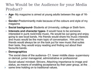 Who Would be the Audience for your Media
Product?
   Age- My magazine is aimed at young adults between the age of 16-
    24.
   Gender-Predominantly male because of the colours and style of my
    magazine
   Social background- Students at University, college or Sixth form.
   Interests and character types- It would have to be someone
    interested in punk rock/indie music. He would be out going and enjoy
    going to see local bands. His friends would share his music interests
    and music would be the main topic of conversation. Him and his
    friends would always be on the look put for new music that suites
    their taste, they would enjoy reading and finding out about their
    favourite bands.
   Demographics
    The social class of the audience- C1. lower middle class- supervisory
    or clerical, junior managerial, administrative or professional
    Social values/ mindset- Strivers. Attaching importance to image and
    status, as means of enabling acceptance by their peer group, at the
    same time holding on to traditional values.
 