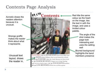 Contents Page Analysis
                         Red title the same
Acrostic draws the       colour as the heart
readers attention        on the image, ties
because it is            the text in with the
unusual.                 image, and uses a
                         limited colour
                         palette.
                                The angle of the
  Strange graffiti              shot makes the
  makes the reader              page look
  think about what              interesting and
  it represents                 uses the setting
                                well
                            Blurred background
                            highlights the band
   Unusual text             members presence
   layout, draws
   the reader in.
 