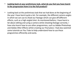 • Looking back at your preliminary task, what do you feel you have learnt
in the progression from it to the full product?
• Looking back at the preliminary task that we had done at the beginning of
the year I have learnt quite a lot. For example, the different camera angles
in which we can use to shoot our footage which can give off different
effects, such as a high angled shot. As mentioned before, I have learnt a
lot about editing and using a camera whilst shooting footage correctly. I
have also learnt how to use other programmes, such as Adobe Photoshop
and Adobe After-Effects whilst creating our final piece. I had also watched
some tutorials on You Tube to help understand how to use these
programmes efficiently and easily.
 