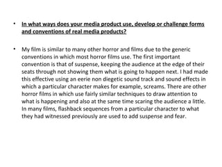 • In what ways does your media product use, develop or challenge forms
and conventions of real media products?
• My film is similar to many other horror and films due to the generic
conventions in which most horror films use. The first important
convention is that of suspense, keeping the audience at the edge of their
seats through not showing them what is going to happen next. I had made
this effective using an eerie non diegetic sound track and sound effects in
which a particular character makes for example, screams. There are other
horror films in which use fairly similar techniques to draw attention to
what is happening and also at the same time scaring the audience a little.
In many films, flashback sequences from a particular character to what
they had witnessed previously are used to add suspense and fear.
 