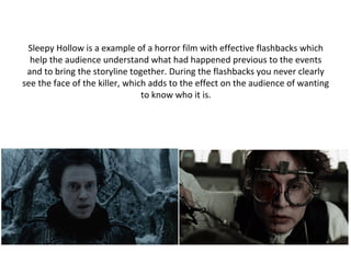 Sleepy Hollow is a example of a horror film with effective flashbacks which
help the audience understand what had happened previous to the events
and to bring the storyline together. During the flashbacks you never clearly
see the face of the killer, which adds to the effect on the audience of wanting
to know who it is.
 