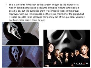 • This is similar to films such as the Scream Trilogy, as the murderer is
hidden behind a mask and a costume giving no hints to who it could
possibly be, but the audience know it’s someone that’s in the group.
However, with our film it is possible that it is a member of the group, but
it is also possible to be someone completely out of the question- you may
not have come across them before.
 