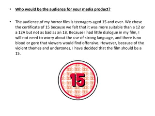• Who would be the audience for your media product?
 
• The audience of my horror film is teenagers aged 15 and over. We chose 
the certificate of 15 because we felt that it was more suitable than a 12 or 
a 12A but not as bad as an 18. Because I had little dialogue in my film, I 
will not need to worry about the use of strong language, and there is no 
blood or gore that viewers would find offensive. However, because of the 
violent themes and undertones, I have decided that the film should be a 
15. 
 