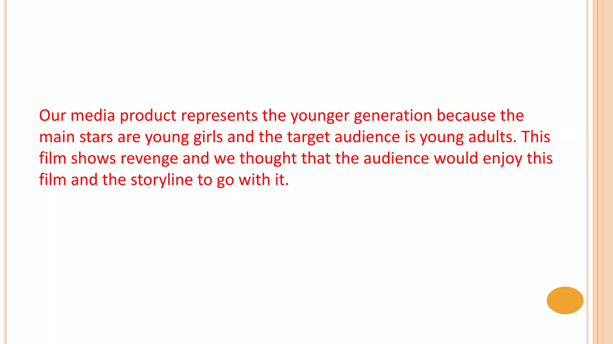Our media product represents the younger generation because the
main stars are young girls and the target audience is young adults. This
film shows revenge and we thought that the audience would enjoy this
film and the storyline to go with it.
 