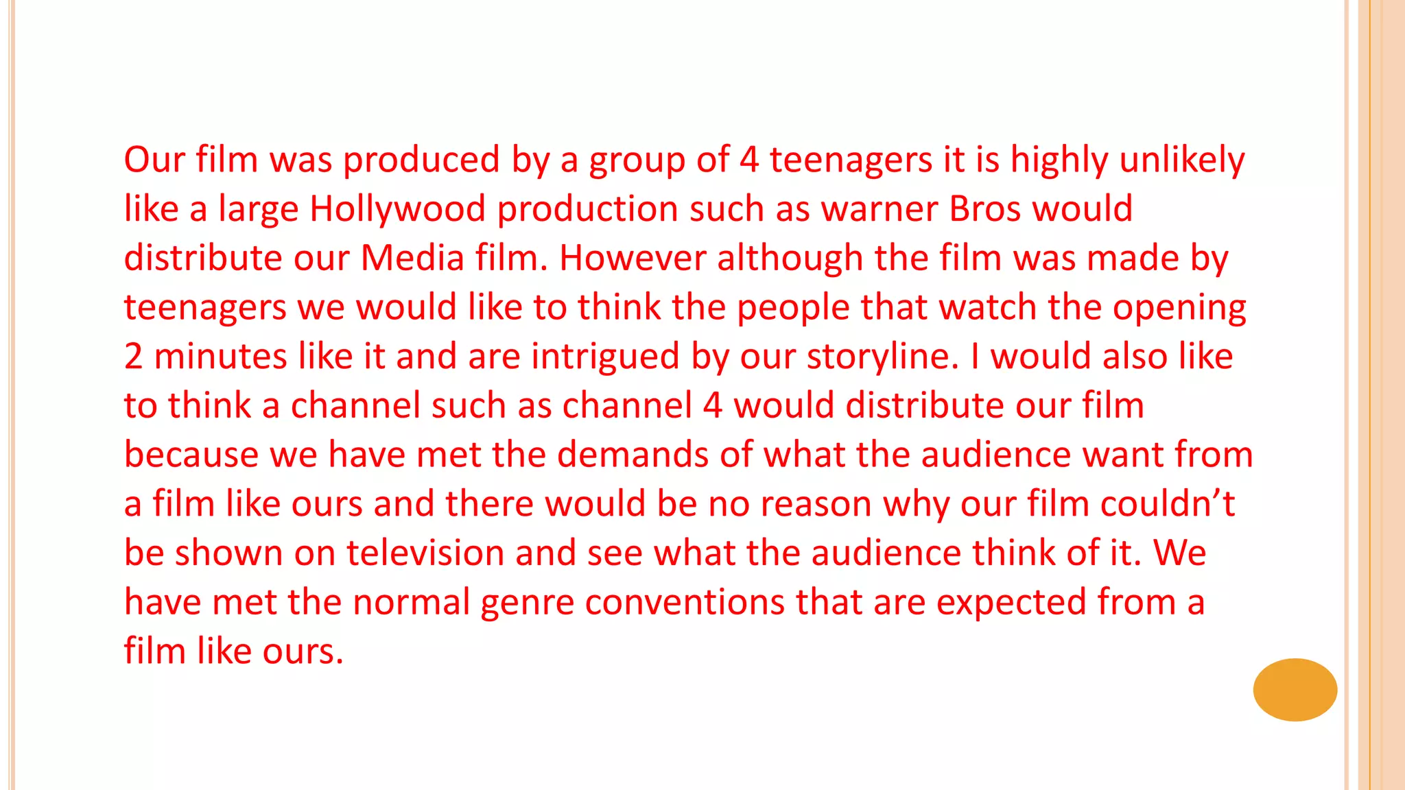 Our film was produced by a group of 4 teenagers it is highly unlikely
like a large Hollywood production such as warner Bros would
distribute our Media film. However although the film was made by
teenagers we would like to think the people that watch the opening
2 minutes like it and are intrigued by our storyline. I would also like
to think a channel such as channel 4 would distribute our film
because we have met the demands of what the audience want from
a film like ours and there would be no reason why our film couldn’t
be shown on television and see what the audience think of it. We
have met the normal genre conventions that are expected from a
film like ours.
 