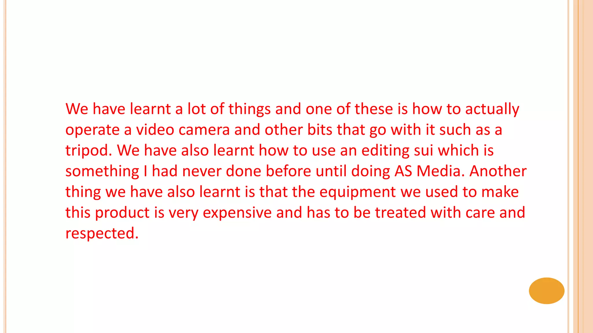 We have learnt a lot of things and one of these is how to actually
operate a video camera and other bits that go with it such as a
tripod. We have also learnt how to use an editing sui which is
something I had never done before until doing AS Media. Another
thing we have also learnt is that the equipment we used to make
this product is very expensive and has to be treated with care and
respected.
 