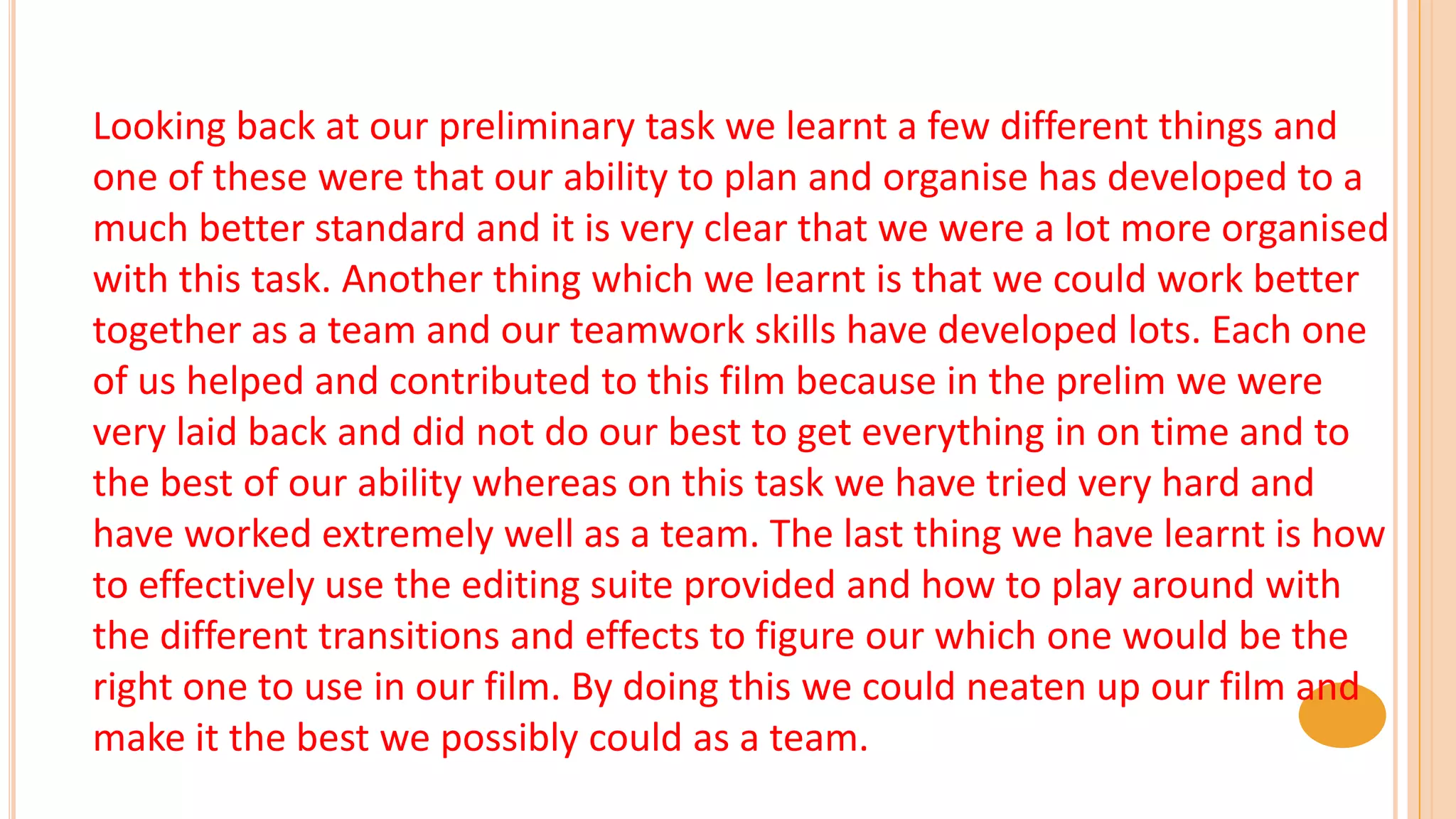 Looking back at our preliminary task we learnt a few different things and
one of these were that our ability to plan and organise has developed to a
much better standard and it is very clear that we were a lot more organised
with this task. Another thing which we learnt is that we could work better
together as a team and our teamwork skills have developed lots. Each one
of us helped and contributed to this film because in the prelim we were
very laid back and did not do our best to get everything in on time and to
the best of our ability whereas on this task we have tried very hard and
have worked extremely well as a team. The last thing we have learnt is how
to effectively use the editing suite provided and how to play around with
the different transitions and effects to figure our which one would be the
right one to use in our film. By doing this we could neaten up our film and
make it the best we possibly could as a team.
 