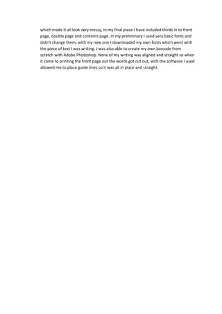 which made it all look very messy, in my final piece I have included thirds in to front
page, double page and contents page. In my preliminary I used very basic fonts and
didn’t change them, with my new one I downloaded my own fonts which went with
the piece of text I was writing. I was also able to create my own barcode from
scratch with Adobe Photoshop. None of my writing was aligned and straight so when
it came to printing the front page out the words got cut out, with the software I used
allowed me to place guide lines so it was all in place and straight.
 