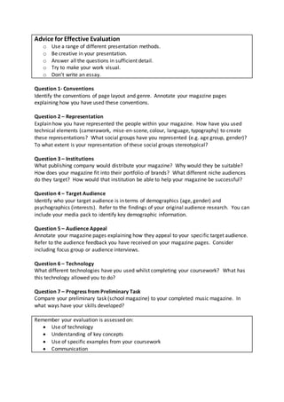 Advice for Effective Evaluation 
o Use a range of different presentation methods. 
o Be creative in your presentation. 
o Answer all the questions in sufficient detail. 
o Try to make your work visual. 
o Don’t write an essay. 
Question 1- Conventions 
Identify the conventions of page layout and genre. Annotate your magazine pages 
explaining how you have used these conventions. 
Question 2 – Representation 
Explain how you have represented the people within your magazine. How have you used 
technical elements (camerawork, mise-en-scene, colour, language, typography) to create 
these representations? What social groups have you represented (e.g. age group, gender)? 
To what extent is your representation of these social groups stereotypical? 
Question 3 – Institutions 
What publishing company would distribute your magazine? Why would they be suitable? 
How does your magazine fit into their portfolio of brands? What different niche audiences 
do they target? How would that institution be able to help your magazine be successful? 
Question 4 – Target Audience 
Identify who your target audience is in terms of demographics (age, gender) and 
psychographics (interests). Refer to the findings of your original audience research. You can 
include your media pack to identify key demographic information. 
Question 5 – Audience Appeal 
Annotate your magazine pages explaining how they appeal to your speci fic target audience. 
Refer to the audience feedback you have received on your magazine pages. Consider 
including focus group or audience interviews. 
Question 6 – Technology 
What different technologies have you used whilst completing your coursework? What has 
this technology allowed you to do? 
Question 7 – Progress from Preliminary Task 
Compare your preliminary task (school magazine) to your completed music magazine. In 
what ways have your skills developed? 
Remember your evaluation is assessed on: 
 Use of technology 
 Understanding of key concepts 
 Use of specific examples from your coursework 
 Communication 
