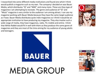 I researched into some different media institutions and found one which I think
would publish a magazine such as my own. The company I decided on was Bauer
Media, which distributes “Q” and “NME” and many more. These are they type of
magazines I am attempting to recreate. The genre and audience of “Q” and
“MoJo” magazine is very similar to the audience I am aiming attract. I can see my
magazine working with Bauer Media because they have the same target audience
as I have. Bauer Media distributes quite indie magazines so I think it would be an
appropriate institution to have producing my magazine. They also involve such a
wide range of media, they have magazines, radio, TV, mobile and online. I think
that White Rabbit would fit in well with them as they produce the same genre of
magazines and they are most of the time aiming for my audience of young adults
and teenagers.
 