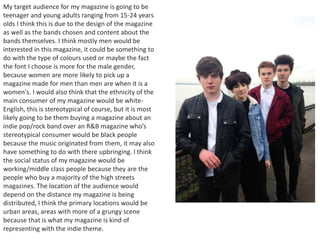 My target audience for my magazine is going to be
teenager and young adults ranging from 15-24 years
olds I think this is due to the design of the magazine
as well as the bands chosen and content about the
bands themselves. I think mostly men would be
interested in this magazine, it could be something to
do with the type of colours used or maybe the fact
the font I choose is more for the male gender,
because women are more likely to pick up a
magazine made for men than men are when it is a
women's. I would also think that the ethnicity of the
main consumer of my magazine would be white-
English, this is stereotypical of course, but it is most
likely going to be them buying a magazine about an
indie pop/rock band over an R&B magazine who’s
stereotypical consumer would be black people
because the music originated from them, it may also
have something to do with there upbringing. I think
the social status of my magazine would be
working/middle class people because they are the
people who buy a majority of the high streets
magazines. The location of the audience would
depend on the distance my magazine is being
distributed, I think the primary locations would be
urban areas, areas with more of a grungy scene
because that is what my magazine is kind of
representing with the indie theme.
 