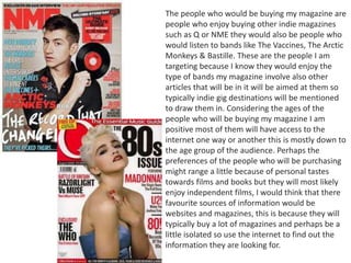 The people who would be buying my magazine are
people who enjoy buying other indie magazines
such as Q or NME they would also be people who
would listen to bands like The Vaccines, The Arctic
Monkeys & Bastille. These are the people I am
targeting because I know they would enjoy the
type of bands my magazine involve also other
articles that will be in it will be aimed at them so
typically indie gig destinations will be mentioned
to draw them in. Considering the ages of the
people who will be buying my magazine I am
positive most of them will have access to the
internet one way or another this is mostly down to
the age group of the audience. Perhaps the
preferences of the people who will be purchasing
might range a little because of personal tastes
towards films and books but they will most likely
enjoy independent films, I would think that there
favourite sources of information would be
websites and magazines, this is because they will
typically buy a lot of magazines and perhaps be a
little isolated so use the internet to find out the
information they are looking for.
 