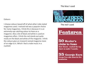 Colours-
I choose colours based off of what other indie styled
magazines used. I noticed red was a popular choice
for many magazines, I think this is because it is an
extremely eye catching colour to have on a
magazine. Also a lot of black and white is used on
magazines often. I think the red stands out quite
nicely on the black and white of the magazine. I think
the colours give an innocent named magazine more
of an edge to it. Which i feel is indie music in a
nutshell.
The blue I used
The red I used
 