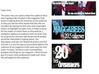 Cover lines-
The cover lines are used to show the audience what
else is going to be included in the magazine, they
assist in helping draw the attention of the audience
as they can see the other bands that they like are
included. By varying my font sizes and using bright
colours to highlight my cover lines it makes it easier
for the reader to notice them as they walk by. I
wanted to address my audience with my cover lines
by using similar and very well known bands people
would be interested in reading about; the
Maccabees and who the 20 best drummers are feel
that this is a sure fire way to successfully address the
audience of my magazine in the same way the main
cover line does, So there is not a contradiction
between the things on my magazine, i think this will
give it a much more professional made and i think
this will appeal to the audience.
 