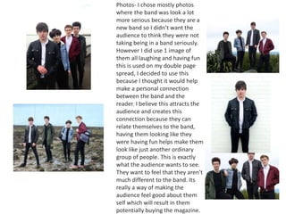 Photos- I chose mostly photos
where the band was look a lot
more serious because they are a
new band so I didn’t want the
audience to think they were not
taking being in a band seriously.
However I did use 1 image of
them all laughing and having fun
this is used on my double page
spread, I decided to use this
because I thought it would help
make a personal connection
between the band and the
reader. I believe this attracts the
audience and creates this
connection because they can
relate themselves to the band,
having them looking like they
were having fun helps make them
look like just another ordinary
group of people. This is exactly
what the audience wants to see.
They want to feel that they aren’t
much different to the band. Its
really a way of making the
audience feel good about them
self which will result in them
potentially buying the magazine.
 