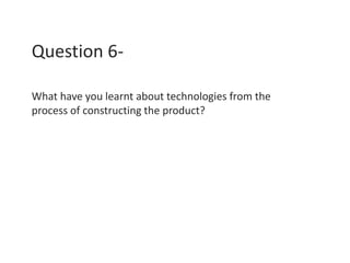 Question 6-
What have you learnt about technologies from the
process of constructing the product?
 
