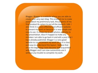 Blogger- Blogger is a website where you are able to
create your very own blog. This enabled me to make
posts about my preliminary task, the progress of my
final product & a place to put all the research I did. I
also think it is a very effective and efficient website
to present my work on because it is very simple and
easy to use. It allows me to add photos and links to
my presentation. Also if I happen to make any
mistakes I am able to go back in and edit a post that I
have already published. Blogger is a very good
website to use to present my work on as it is clear
and easy to understand the layout. I believe that
since the beginning I have become well acquainted
with Blogger and I can now successfully use it
without any trouble to complete my work.
 