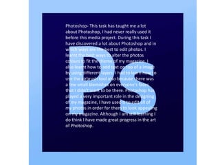 Photoshop- This task has taught me a lot
about Photoshop, I had never really used it
before this media project. During this task I
have discovered a lot about Photoshop and in
which ways are the best to edit photos. I
learnt the best ways to alter the photos
colours to fit the theme of my magazine. I
also learnt how to add text on top of a image
by using different layers. I had to learn how to
use the airbrush tool also because there was
a few small blemishes on everyone's faces
that I didn't want to be there. Photoshop has
played a very important role in the designing
of my magazine, I have used it to edit all of
my photos in order for them to look appealing
on my magazine. Although I am still learning I
do think I have made great progress in the art
of Photoshop.
 