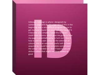 InDesign- InDesign is where i designed my
contents page and double page spread this in the
beginning was a very difficult program for me to
get my head around but once i got the hang of it
it became a lot simpler. I used this because i
could have columns which gave me guide to how
my page is potentially going to turn out. I learnt
how to add my own colour to the selection of
colours, this is an extremely useful skill to have
acquired as i could have complete control over
the colour i decided on i didn't have to use any
default colour that might not have looked as
good
 