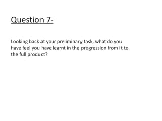 Question 7-
Looking back at your preliminary task, what do you
have feel you have learnt in the progression from it to
the full product?
 