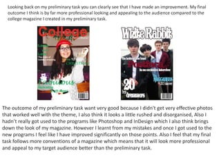 Looking back on my preliminary task you can clearly see that I have made an improvement. My final
outcome I think is by far more professional looking and appealing to the audience compared to the
college magazine I created in my preliminary task.
The outcome of my preliminary task want very good because I didn't get very effective photos
that worked well with the theme, I also think it looks a little rushed and disorganised, Also I
hadn’t really got used to the programs like Photoshop and InDesign which I also think brings
down the look of my magazine. However I learnt from my mistakes and once I got used to the
new programs I feel like I have improved significantly on those points. Also I feel that my final
task follows more conventions of a magazine which means that it will look more professional
and appeal to my target audience better than the preliminary task.
 