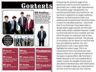 Comparing the contents page of my
preliminary task to my final outcome, I
personally see a rather large improvement.
The contents page I designed for my
preliminary task looks very childish so I do
not think it appeals to its target audience,
however my final outcome looks very
professional compared and I think this helps
it reach its intended audience. I also think
that in my final task I have been able to
design better pages overall, the first task
looks really rather crowded however I made
my final task look far less crowded and I do
think this plays an important role to how
the overall magazine will look. The placing
of my photos are far better on my final task
they are edited to look far nice and
positioned in such a way where they
highlight the main image. This is an
improvement from my preliminary task
because they are in a boring line which to
me poses no great effect. My final task is
better because it isn’t so crowded which
makes it easier to navigate around and it
also doesn't bombard you with information,
there is enough to keep you interested but
not too much to make you lose interest.
 