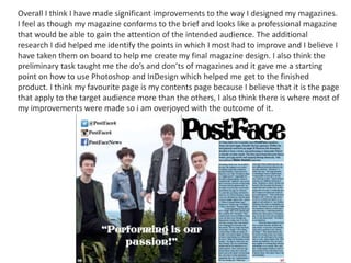 Overall I think I have made significant improvements to the way I designed my magazines.
I feel as though my magazine conforms to the brief and looks like a professional magazine
that would be able to gain the attention of the intended audience. The additional
research I did helped me identify the points in which I most had to improve and I believe I
have taken them on board to help me create my final magazine design. I also think the
preliminary task taught me the do’s and don’ts of magazines and it gave me a starting
point on how to use Photoshop and InDesign which helped me get to the finished
product. I think my favourite page is my contents page because I believe that it is the page
that apply to the target audience more than the others, I also think there is where most of
my improvements were made so i am overjoyed with the outcome of it.
 