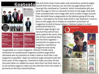 Not only front covers have codes and conventions contents pages
involve them too. And you can see that my page follows them, I
have got the masthead as ‘Contents’ which immediately tells you
what the page is, this is a necessity to have on the page, they both
have a predominate main image with some smaller images around,
they also both have a page guide on the bottom going all the way
across. I also kept to my house style which is red, black but I used no
blue on this page, this is maybe an unwritten convention of
magazines to stick to house colours, I believe it gives it a more
recognizable as a music magazine, I believe it holds many
similarities to a professional magazine contents page which
ultimately was my intention to make it look as much like a real
magazine as possible. I kept my contents page consistent with the
front cover of the magazine, I wanted to make sure they all tied
into each other so I added my cover story from my front cover on
to my contents page to make sure the attention from the reader is
primarily on the focus band PostFace.
professional look to it.
Contents page designs can
vary but they will all have
some aspects the same, they
will all have something they
will link them together. I
wanted this to apply to my
magazine I wanted my
magazine to be easily
 