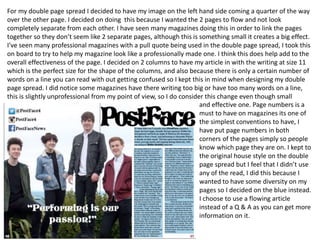 For my double page spread I decided to have my image on the left hand side coming a quarter of the way
over the other page. I decided on doing this because I wanted the 2 pages to flow and not look
completely separate from each other. I have seen many magazines doing this in order to link the pages
together so they don’t seem like 2 separate pages, although this is something small it creates a big effect.
I’ve seen many professional magazines with a pull quote being used in the double page spread, I took this
on board to try to help my magazine look like a professionally made one. I think this does help add to the
overall effectiveness of the page. I decided on 2 columns to have my article in with the writing at size 11
which is the perfect size for the shape of the columns, and also because there is only a certain number of
words on a line you can read with out getting confused so I kept this in mind when designing my double
page spread. I did notice some magazines have there writing too big or have too many words on a line,
this is slightly unprofessional from my point of view, so I do consider this change even though small
and effective one. Page numbers is a
must to have on magazines its one of
the simplest conventions to have, I
have put page numbers in both
corners of the pages simply so people
know which page they are on. I kept to
the original house style on the double
page spread but I feel that I didn’t use
any of the read, I did this because I
wanted to have some diversity on my
pages so I decided on the blue instead.
I choose to use a flowing article
instead of a Q & A as you can get more
information on it.
 