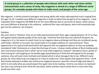 My magazine is mainly aimed at teenagers and young adults who enjoy indie pop/rock music ranging from
the ages 15-24. I studied many different magazines in order to determine the genre of my magazine. I took
inspiration from magazines like NME & Q on the most effective way to use bursts of colour, which colours
are most effective at drawing in the audience, preferred font sizes and layouts, which will essentially help
gain me the audience I am trying to.
Postface-
My cover band is ‘PostFace’ they are an indie pop/rock band with there ages ranging between 16-17 so they
will appeal mostly towards people of the same age. I think the fact that they are a band of the genre my
magazine is it is a lot easier to match them to my magazine ideas and design and they are considered young
and trendy. I did this so my cover star could relate to my target audience on a personal level. There
appearance is of a typical indie band which will appeal to the my targeted audience as they are probably
considered ‘indie’ themselves or a least like that type of music. I choose mostly photos of them looking quite
stern and serious because that is what I see on most indie magazines, however I decided to have a photo of
them having fun and laughing on my double page spread because it think that will appeal to the younger
audience, they will seem more laid back and relaxed which is what teenagers like to see. Different social
groups are more likely to by my magazine so I have to make sure I have aspects that appeal to them, I think
that mostly working to middle class will buy my magazine because I went for a kind of edgy look about it,
which is not really what you would expect the upper class to be reading. I tried to use colours to represent
the class I was aiming at and I think the red, black, white and blue help to draw them in more than they
would any other class.
A social group is a collection of people who interact with each other and share similar
characteristics and a sense of unity. My magazine is aimed at a range of different social
groups, for example people who listen to indie music and people of the same age.
 