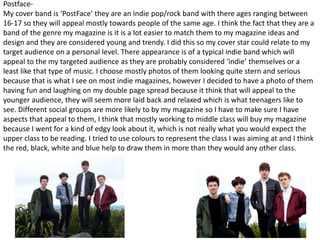 Postface-
My cover band is ‘PostFace’ they are an indie pop/rock band with there ages ranging between
16-17 so they will appeal mostly towards people of the same age. I think the fact that they are a
band of the genre my magazine is it is a lot easier to match them to my magazine ideas and
design and they are considered young and trendy. I did this so my cover star could relate to my
target audience on a personal level. There appearance is of a typical indie band which will
appeal to the my targeted audience as they are probably considered ‘indie’ themselves or a
least like that type of music. I choose mostly photos of them looking quite stern and serious
because that is what I see on most indie magazines, however I decided to have a photo of them
having fun and laughing on my double page spread because it think that will appeal to the
younger audience, they will seem more laid back and relaxed which is what teenagers like to
see. Different social groups are more likely to by my magazine so I have to make sure I have
aspects that appeal to them, I think that mostly working to middle class will buy my magazine
because I went for a kind of edgy look about it, which is not really what you would expect the
upper class to be reading. I tried to use colours to represent the class I was aiming at and I think
the red, black, white and blue help to draw them in more than they would any other class.
 