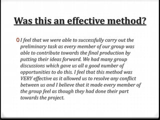 Was this an effective method?
0 I feel that we were able to successfully carry out the
preliminary task as every member of our group was
able to contribute towards the final production by
putting their ideas forward. We had many group
discussions which gave us all a good number of
opportunities to do this. I feel that this method was
VERY effective as it allowed us to resolve any conflict
between us and I believe that it made every member of
the group feel as though they had done their part
towards the project.
 