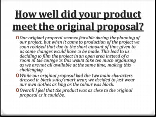 How well did your product
meet the original proposal?
0 Our original proposal seemed feasible during the planning of
our project, but when it came to production of the project we
soon realised that due to the short amount of time given to
us some changes would have to be made. This lead to us
deciding to film the project in an open area instead of a
room in the college as this would take too much organising
as we are not all available at the same time, making this
challenging.
0 While our original proposal had the two main characters
dressed in black suits/smart wear, we decided to just wear
our own clothes as long as the colour was black.
0 Overall I feel that the product was as close to the original
proposal as it could be.
 