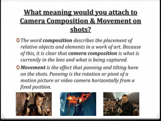 What meaning would you attach to
Camera Composition & Movement on
shots?
0 The word composition describes the placement of
relative objects and elements in a work of art. Because
of this, it is clear that camera composition is what is
currently in the lens and what is being captured.
0 Movement is the effect that panning and tilting have
on the shots. Panning is the rotation or pivot of a
motion picture or video camera horizontally from a
fixed position.
 