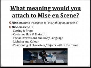 What meaning would you
attach to Mise en Scene?
0 Mise en scene translates to “everything in the scene”.
0 Mise en scene is:
- Setting & Props
- Costume, Hair & Make Up
- Facial Expressions and Body Language
- Lighting and Colour
- Positioning of characters/objects within the frame
 