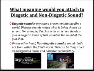 What meaning would you attach to
Diegetic and Non-Diegetic Sound?
0 Diegetic sound is any sound present within the film's
world. Diegetic sounds match what is being shown on
screen. For example, if a character on screen shoots a
gun, a diegetic sound of this would be the sound of the
gun shot.
0 On the other hand, Non-diegetic sound is sound that’s
not from within the film’s world. This can be things such
as background music and narrator commentary.
 