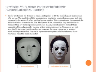 HOW DOES YOUR MEDIA PRODUCT REPRESENT PARTICULAR SOCIAL GROUPS? In our production we decided to have a antagonist to fit the stereotypical mainstream of a horror. The qualities of the murderer are similar in terms of appearance and also personality in terms of  other similar horror movies. The expression on the mask of the killer is similar to that in the film ‘Halloween H20’, the reason they are similar is because they are both expressionless hence making the characters behind them unpredictable and generally making a film more atmospheric. Teenagers are not specifically targeted in this production however the main character is a young adult/teenager therefore this could represent teenagers and allow them to share relevance with the main character. Insomnia Mask Halloween H20 Mask 