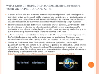 WHAT KIND OF MEDIA INSTITUTION MIGHT DISTRIBUTE YOUR MEDIA PRODUCT AND WHY? Various institutions will be able to distribute my media product from newspapers to more interactive services such as the television and the internet. My production can be distributed into the media through various methods for, for example posters, banners and also leaflets can be distributed in an area which contains my target audience. Institutions such as film distributors (universal, twisted pictures,DNA) would be able to advertise my production on television, this is effective when targeting specific audiences as the adverts can be played at certain times, because my production is a 15, it will more likely be advertised on television between 5-9 o clock. Adverts can also be distributed via banners and billboards, banners can be placed onto bus’s , this allows a wider public to acknowledge my production. Magazines and newspapers could also advertise my production through various marketing methods. Money for funding can come from various production companies, for example paramount may be able to fund me if they are to produce my production. Other sources of funding are available for example national film organisations or regional screen agencies can also offer funding, along with private/commercial companies. My research into funding allowed me to come across this website:  http://www.bradford-city-of-film.com/shared/cms/interface/view.aspx?id=54 