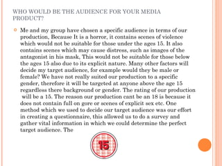 WHO WOULD BE THE AUDIENCE FOR YOUR MEDIA PRODUCT? Me and my group have chosen a specific audience in terms of our production, Because It is a horror, it contains scenes of violence which would not be suitable for those under the ages 15. It also contains scenes which may cause distress, such as images of the antagonist in his mask, This would not be suitable for those below the ages 15 also due to its explicit nature. Many other factors will decide my target audience, for example would they be male or female? We have not really suited our production to a specific gender, therefore it will be targeted at anyone above the age 15 regardless there background or gender. The rating of our production  will be a 15. The reason our production cant be an 18 is because it does not contain full on gore or scenes of explicit sex etc. One method which we used to decide our target audience was our effort in creating a questionnaire, this allowed us to do a survey and gather vital information in which we could determine the perfect target audience. The  