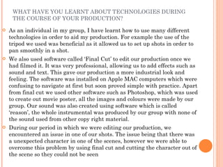 WHAT HAVE YOU LEARNT ABOUT TECHNOLOGIES DURING THE COURSE OF YOUR PRODUCTION? As an individual in my group, I have learnt how to use many different technologies in order to aid my production. For example the use of the tripod we used was beneficial as it allowed us to set up shots in order to pan smoothly in a shot. We also used software called ‘Final Cut’ to edit our production once we had filmed it. It was very professional, allowing us to add effects such as sound and text. This gave our production a more industrial look and feeling. The software was installed on Apple MAC computers which were confusing to navigate at first but soon proved simple with practice. Apart from final cut we used other software such as Photoshop, which was used to create out movie poster, all the images and colours were made by our group. Our sound was also created using software which is called ‘reason’, the whole instrumental was produced by our group with none of the sound used from other copy right material.  During our period in which we were editing our production, we encountered an issue in one of our shots. The issue being that there was a unexpected character in one of the scenes, however we were able to overcome this problem by using final cut and cutting the character out of the scene so they could not be seen 