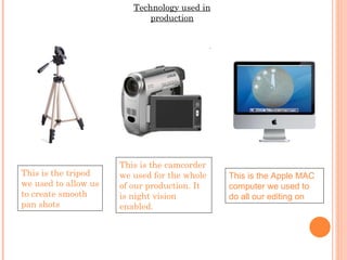 Technology used in production This is the tripod we used to allow us to create smooth pan shots This is the camcorder we used for the whole of our production. It is night vision enabled. This is the Apple MAC computer we used to do all our editing on 