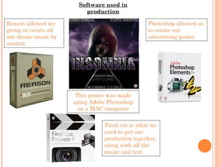 This poster was made using Adobe Photoshop on a MAC computer Software used in production Photoshop allowed us to create our advertising poster Reason allowed my group to create all our theme music by scratch Final cut is what we used to put our production together, along with all the music and text 