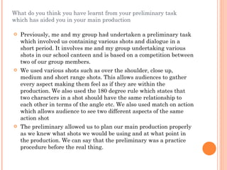 What do you think you have learnt from your preliminary task which has aided you in your main production Previously, me and my group had undertaken a preliminary task which involved us containing various shots and dialogue in a short period. It involves me and my group undertaking various shots in our school canteen and is based on a competition between two of our group members.  We used various shots such as over the shoulder, close up, medium and short range shots. This allows audiences to gather every aspect making them feel as if they are within the production. We also used the 180 degree rule which states that two characters in a shot should have the same relationship to each other in terms of the angle etc. We also used match on action which allows audience to see two different aspects of the same action shot The preliminary allowed us to plan our main production properly as we knew what shots we would be using and at what point in the production. We can say that the preliminary was a practice procedure before the real thing. 