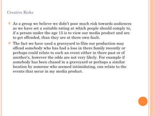 Creative Risks As a group we believe we didn’t pose much risk towards audiences as we have set a suitable rating at which people should comply to, if a person under the age 15 is to view our media product and are to get offended, than they are at there own fault. The fact we have used a graveyard to film our production may offend somebody who has had a loss in there family recently or perhaps could relate to such an event either in there past or of another's, however the odds are not very likely. For example if somebody has been chased in a graveyard or perhaps a similar location by someone who seemed intimidating, can relate to the events that occur in my media product.  