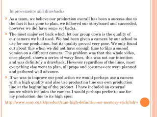 Improvements and drawbacks As a team, we believe our production overall has been a success due to the fact it has gone to plan, we followed our storyboard and succeeded, however we did have some set backs.  The most major set back which let our group down is the quality of our camera we had used. We had been given a camera by our school to use for our production, but its quality proved very poor. We only found out about this when we did not have enough time to film a second version on a different camera. The problem was that the whole video, once played, shows a series of wavy lines, this was not our intention and was definitely a drawback. However regardless of the lines, most everything else went to plan, all props and costumes etc were planned and gathered well advance. If we was to improve our production we would perhaps use a camera with a high quality and also use production line our own production line at the beginning of the product. I have included an external source which includes the camera I would perhaps prefer to use for my production due to its high spec:  http://www.sony.co.uk/product/cam-high-definition-on-memory-stick/hdr-cx115e#pageType=TechnicalSpecs 