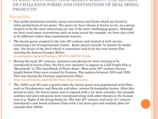 IN WHAT WAYS DOES YOUR MEDIA PRODUCT USE, DEVELOP OR CHALLENGE FORMS AND CONVENTIONS OF REAL MEDIA PRODUCTS?  Film and Title Our media production includes many conventions and forms which are found in other productions of our genre. The genre we have chosen is horror as we, as a group found it to be the most interesting yet one of the most challenging genres. Although we have used many conventions such as tense music for example, we have also tried to be different rather than mainstream horrors. The horror genre erupted in the late 19 th  century and started of with movies containing a lot of supernatural events.  Early movies include ‘la manoir du diable’ aka ‘ the house of the devil which is sometimes said to be the ever horror film, starring the famous Georges Melies  en.wikipedia.org/wiki/Georges_M%C3%A9li%C3%A8s During the early 20 th  century, monsters and ghouls etc were starting to be introduced in horror films, the first ever ‘monster’ to appear in a full length film is ‘Quasimodo’ in ‘The hunchback of Notre dame’. Most early 20 th  century feature length horror films were created by German  film makers between 1910 and 1920. This was during the German expressionist films:  http://en.wikipedia.org/wiki/German_Expressionism The 1930’s and 40’s was a period when the horror genre was popularized with films such as Frankenstein and Dracula and other  science fiction/gothic horror. After this period in time, the horror genre was to expand with a lot more variance, for example zombies and alien invasions were introduced along with other threats to the human race (e.g. Night of the living dead) etc. The late 20 th  century and early 21 st  century introduced a new breed of horror films with a lot more gore and realistic plots for example Saw (2004). 