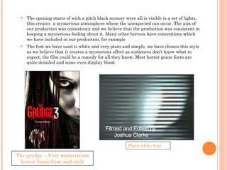 The opening starts of with a pitch black scenery were all is visible is a set of lights, this creates  a mysterious atmosphere where the unexpected can occur. The aim of our production was consistency and we believe that the production was consistent in keeping a mysterious feeling about it. Many other horrors have conventions which we have included in our production, for example  The font we have used is white and very plain and simple, we have chosen this style as we believe that it creates a mysterious effect as audiences don’t know what to expect, the film could be a comedy for all they know. Most horror genre fonts are quite detailed and some even display blood. Plain white font The grudge – Very mainstream horror font/colour and style 