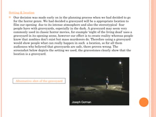 Setting & location Our decision was made early on in the planning process when we had decided to go for the horror genre. We had decided a graveyard will be a appropriate location to film our opening  due to its intense atmosphere and also the stereotypical  fear people have with graveyards, especially in the dark. A graveyard may seem very commonly used in classic horror movies, for example ‘night of the living dead’ uses a graveyard in its opening scene, however our effect is to create reality whereas people know that zombies don’t exist but mass murderers do. Therefore using a graveyard would show people what can really happen in such  a location, so for all them audiences who believed that graveyards are safe, there proven wrong. The screenshot below depicts the setting we used, the gravestones clearly show that the location is a graveyard.  Alternative shot of the graveyard 